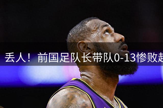 丢人！前国足队长带队0-13惨败越南球队 47分钟丢9球 董路嘲讽