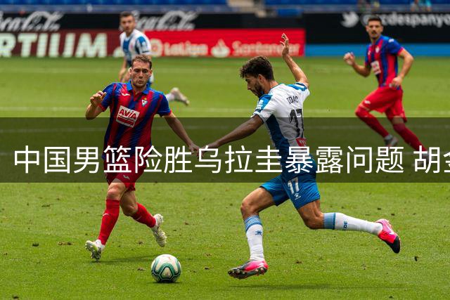 中国男篮险胜乌拉圭暴露问题 胡金秋赛后直言不讳
