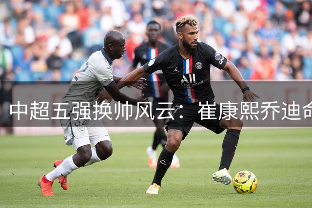 中超五强换帅风云：崔康熙乔迪命运悬而未决 国安领衔选帅潮