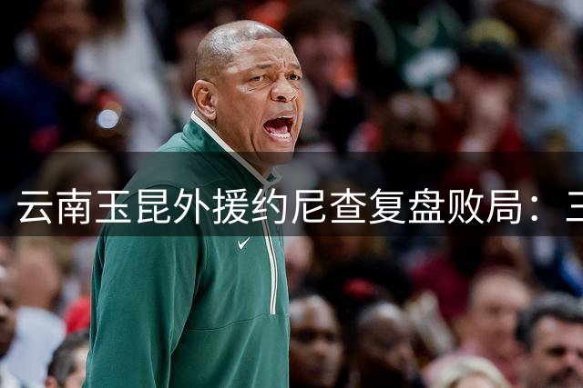 云南玉昆外援约尼查复盘败局：三球落后方觉醒 为时已晚难撼泰山