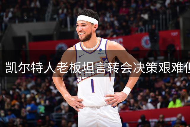 凯尔特人老板坦言转会决策艰难但信任管理层