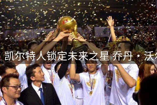 凯尔特人锁定未来之星 乔丹·沃尔什续约三年