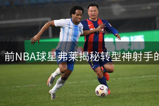 前NBA球星弗莱揭秘转型神射手的艰难历程：直面姚明奥尼尔带来的震撼教育