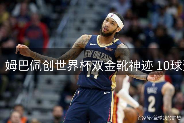 姆巴佩创世界杯双金靴神迹 10球登顶历史射手王改写传奇