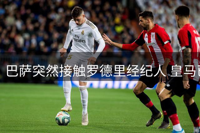 巴萨突然接触罗德里经纪人 皇马已谈妥个人条款仍握主动权
