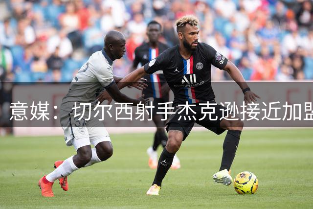 意媒：切尔西射手杰克逊接近加盟阿斯顿维拉