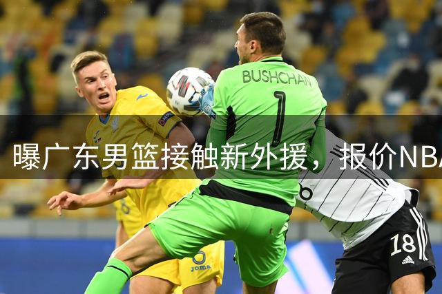 曝广东男篮接触新外援，报价NBA场均10.7分锋卫摇摆人，签约难度很大