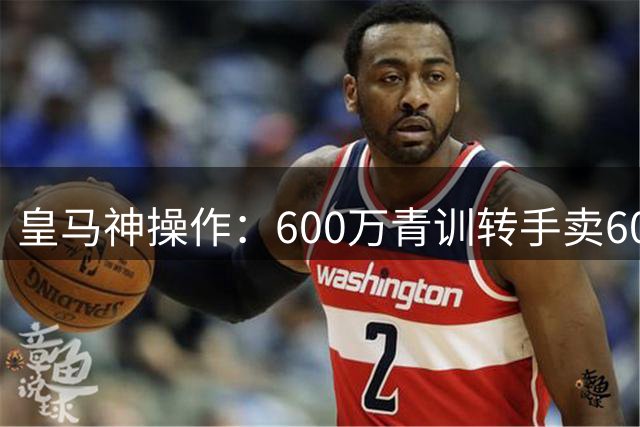 皇马神操作：600万青训转手卖6000万 暗藏8000万回购条款