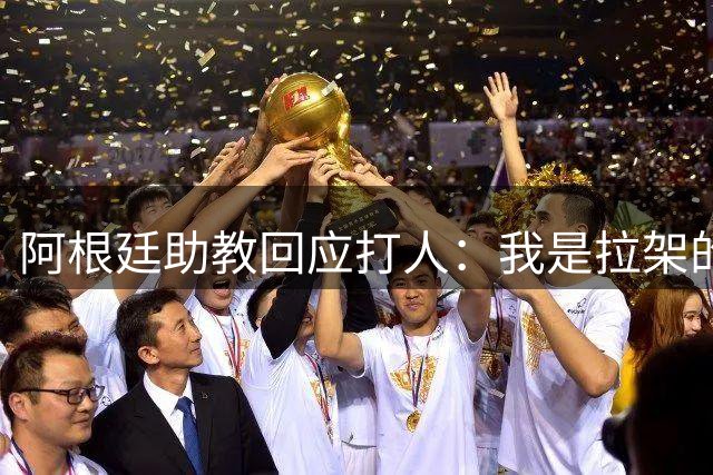 阿根廷助教回应打人：我是拉架的，那是推搡而非挥拳，此事到此为止