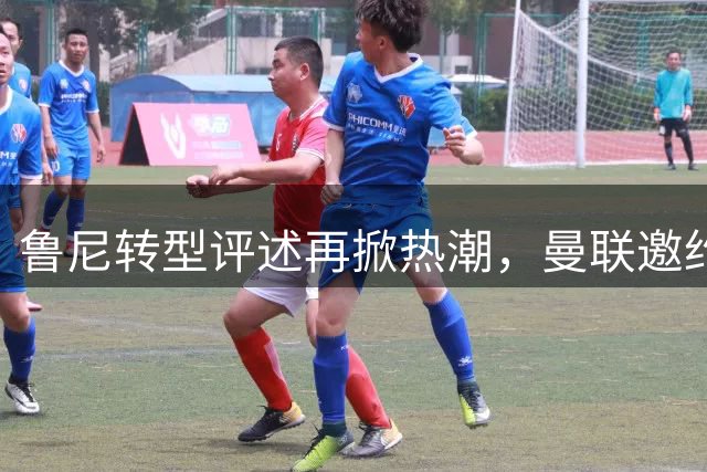 鲁尼转型评述再掀热潮，曼联邀约或成其职业生涯新起点
