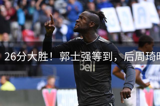 26分大胜！郭士强等到，后周琦时代男篮核心出现，2人优秀 1人伤病