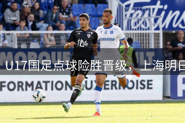 U17国足点球险胜晋级，上海明日之星冠军杯决赛对阵阿森纳